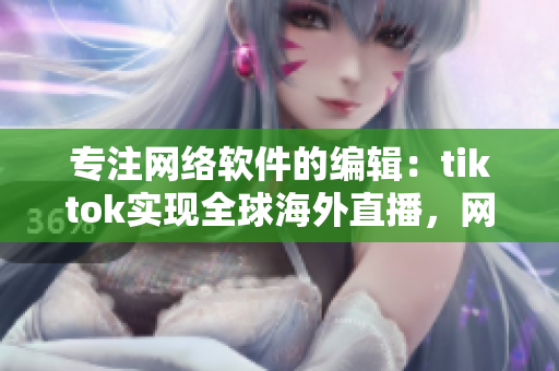 專注網(wǎng)絡(luò)軟件的編輯：tiktok實現(xiàn)全球海外直播，網(wǎng)絡(luò)專線上線保障流暢體驗！