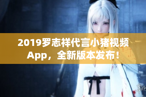 2019羅志祥代言小豬視頻App，全新版本發(fā)布！