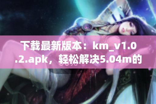 下載最新版本：km_v1.0.2.apk，輕松解決5.04m的網(wǎng)絡(luò)軟件安裝問題