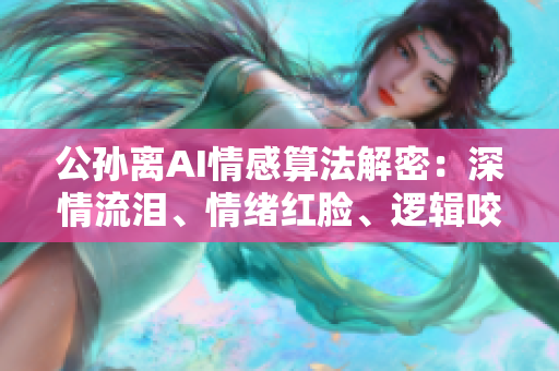 公孫離AI情感算法解密：深情流淚、情緒紅臉、邏輯咬鐵球