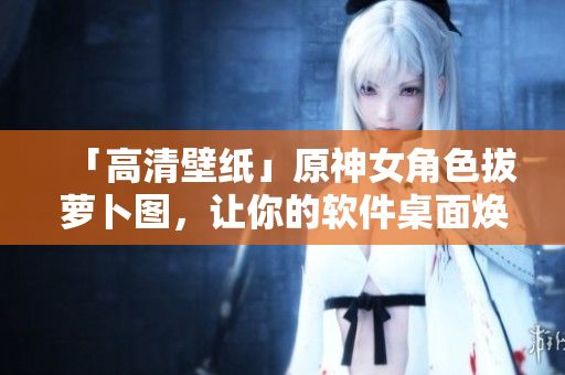 「高清壁紙」原神女角色拔蘿卜圖，讓你的軟件桌面煥然一新！