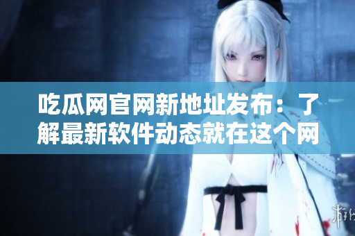 吃瓜網(wǎng)官網(wǎng)新地址發(fā)布：了解最新軟件動態(tài)就在這個(gè)網(wǎng)站