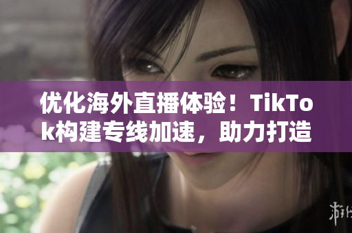 優(yōu)化海外直播體驗(yàn)！TikTok構(gòu)建專線加速，助力打造流暢高效的直播環(huán)境