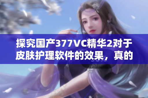 探究國產(chǎn)377VC精華2對(duì)于皮膚護(hù)理軟件的效果，真的能夠祛除斑點(diǎn)嗎？