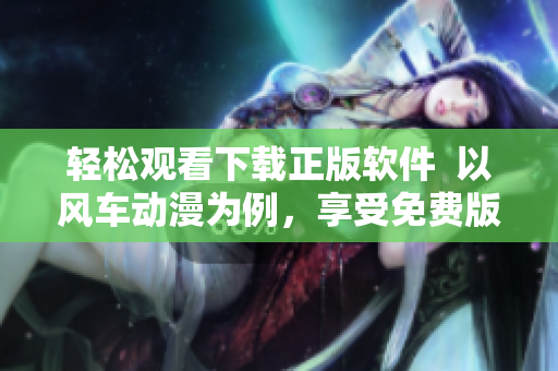 輕松觀看下載正版軟件  以風(fēng)車動(dòng)漫為例，享受免費(fèi)版權(quán)資源