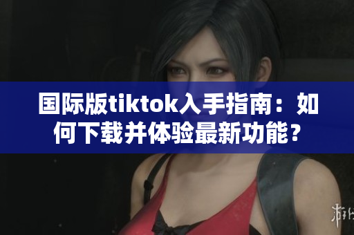 國際版tiktok入手指南：如何下載并體驗最新功能？
