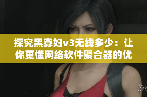 探究黑寡婦v3無線多少：讓你更懂網絡軟件聚合器的優(yōu)勢