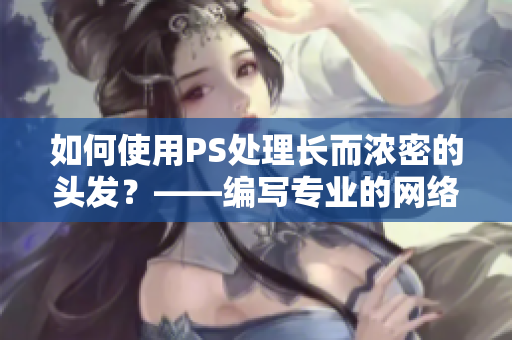 如何使用PS處理長而濃密的頭發(fā)？——編寫專業(yè)的網(wǎng)絡軟件文章