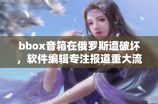 bbox音箱在俄羅斯遭破壞，軟件編輯專注報道重大流行音箱事故
