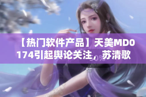 【熱門(mén)軟件產(chǎn)品】天美MD0174引起輿論關(guān)注，蘇清歌震撼演繹【必看】