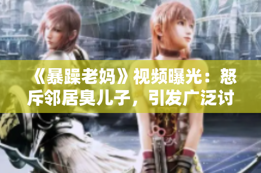 《暴躁老媽》視頻曝光：怒斥鄰居臭兒子，引發(fā)廣泛討論