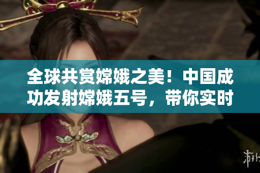 全球共賞嫦娥之美！中國成功發(fā)射嫦娥五號，帶你實時探索月球奧秘