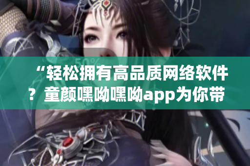 “輕松擁有高品質(zhì)網(wǎng)絡(luò)軟件？童顏嘿呦嘿呦app為你帶來最新推薦！”