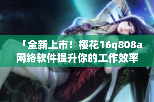 「全新上市！櫻花16q808a網絡軟件提升你的工作效率！」