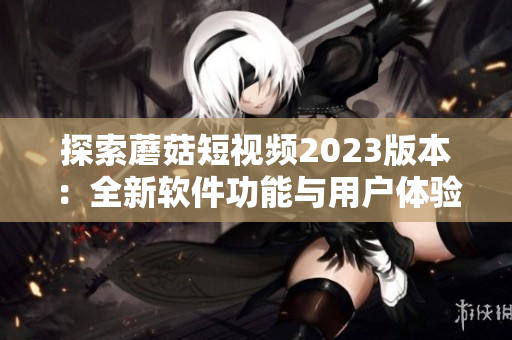 探索蘑菇短視頻2023版本：全新軟件功能與用戶體驗(yàn)升級(jí)