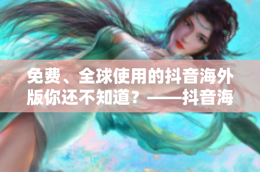 免費、全球使用的抖音海外版你還不知道？——抖音海外版全面解析