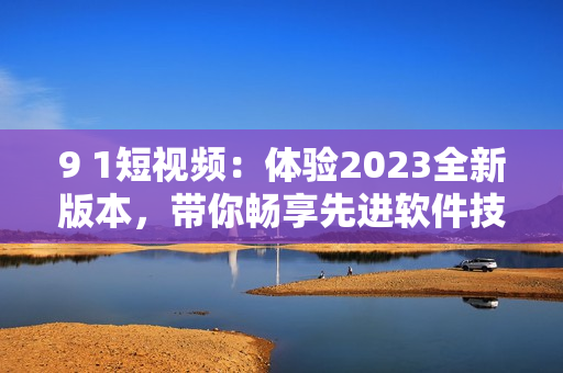 9 1短視頻：體驗2023全新版本，帶你暢享先進軟件技術(shù)