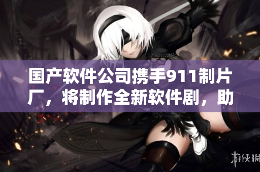 國產(chǎn)軟件公司攜手911制片廠，將制作全新軟件劇，助力中國軟件行業(yè)發(fā)展
