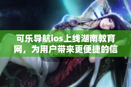 可樂導(dǎo)航ios上線湖南教育網(wǎng)，為用戶帶來更便捷的信息搜索體驗