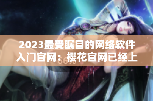 2023最受矚目的網(wǎng)絡(luò)軟件入門(mén)官網(wǎng)：櫻花官網(wǎng)已經(jīng)上線！