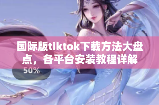 國際版tiktok下載方法大盤點(diǎn)，各平臺(tái)安裝教程詳解