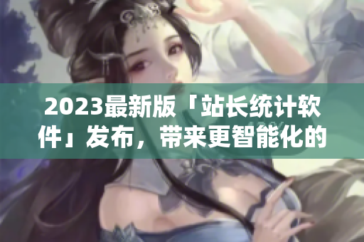 2023最新版「站長(zhǎng)統(tǒng)計(jì)軟件」發(fā)布，帶來更智能化的網(wǎng)絡(luò)數(shù)據(jù)分析！