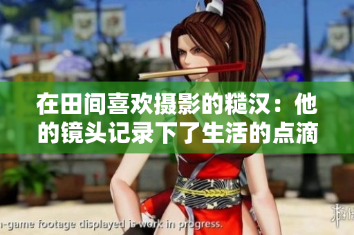 在田間喜歡攝影的糙漢：他的鏡頭記錄下了生活的點(diǎn)滴