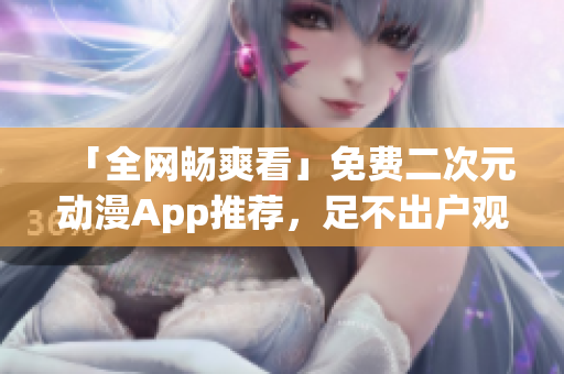「全網(wǎng)暢爽看」免費二次元動漫App推薦，足不出戶觀看海量番劇資源
