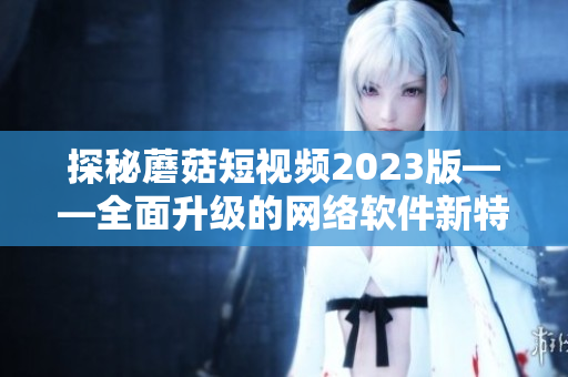 探秘蘑菇短視頻2023版——全面升級的網(wǎng)絡(luò)軟件新特色揭秘