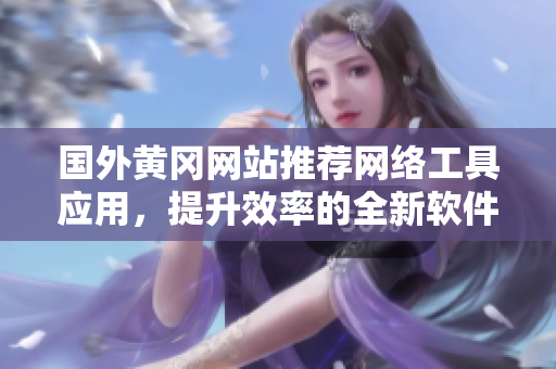 國外黃岡網(wǎng)站推薦網(wǎng)絡工具應用，提升效率的全新軟件分享