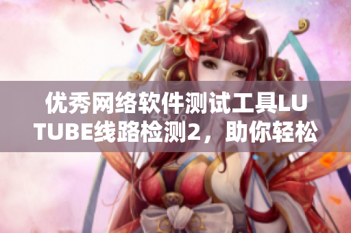優(yōu)秀網(wǎng)絡軟件測試工具LUTUBE線路檢測2，助你輕松測試網(wǎng)絡性能