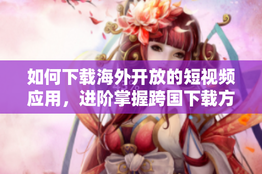 如何下載海外開(kāi)放的短視頻應(yīng)用，進(jìn)階掌握跨國(guó)下載方法