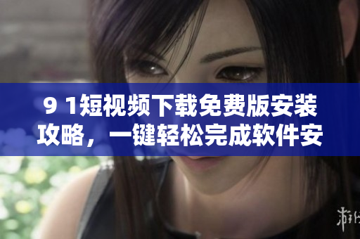 9 1短視頻下載免費版安裝攻略，一鍵輕松完成軟件安裝