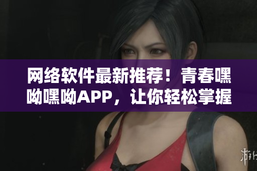 網(wǎng)絡(luò)軟件最新推薦！青春嘿呦嘿呦APP，讓你輕松掌握前沿技術(shù)