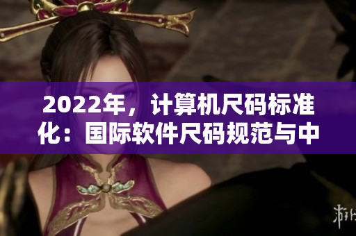 2022年，計(jì)算機(jī)尺碼標(biāo)準(zhǔn)化：國際軟件尺碼規(guī)范與中國軟件尺碼表對照
