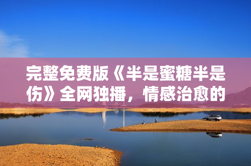 完整免費(fèi)版《半是蜜糖半是傷》全網(wǎng)獨(dú)播，情感治愈的職場(chǎng)劇引人入勝