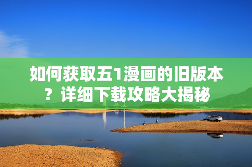如何獲取五1漫畫的舊版本？詳細(xì)下載攻略大揭秘
