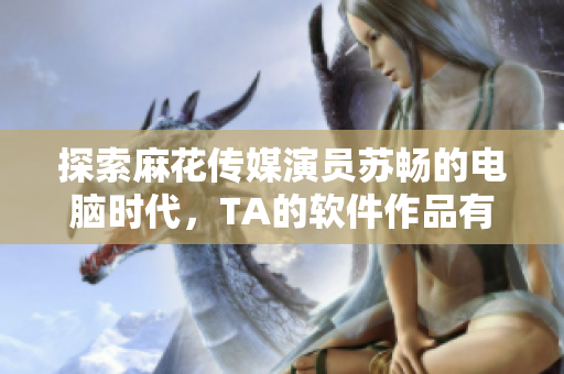 探索麻花傳媒演員蘇暢的電腦時(shí)代，TA的軟件作品有哪些？