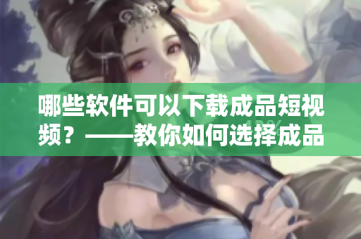 哪些軟件可以下載成品短視頻？——教你如何選擇成品短視頻下載APP