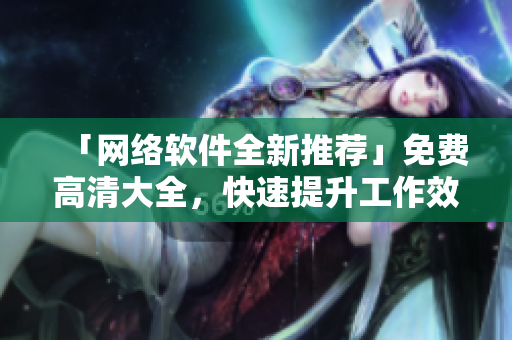「網(wǎng)絡軟件全新推薦」免費高清大全，快速提升工作效率的必備工具合集