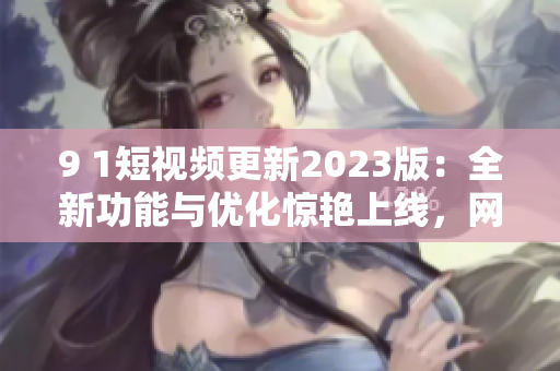 9 1短視頻更新2023版：全新功能與優(yōu)化驚艷上線，網(wǎng)絡(luò)軟件編輯為你講解