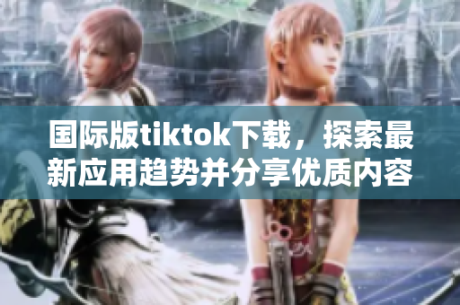 國際版tiktok下載，探索最新應用趨勢并分享優(yōu)質(zhì)內(nèi)容