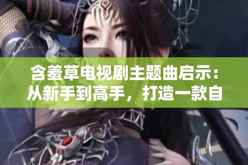 含羞草電視劇主題曲啟示：從新手到高手，打造一款自己的網(wǎng)絡(luò)軟件
