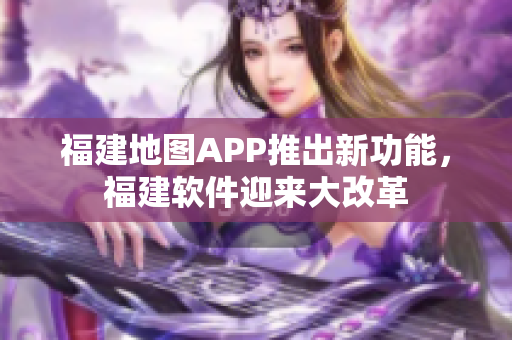 福建地圖APP推出新功能，福建軟件迎來(lái)大改革
