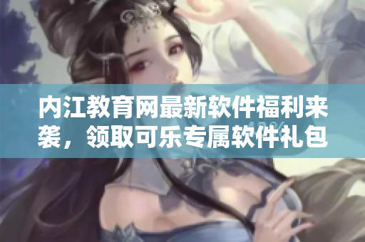 內江教育網(wǎng)最新軟件福利來襲，領取可樂專屬軟件禮包
