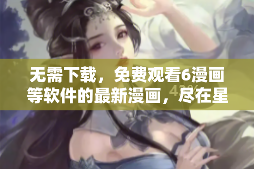 無需下載，免費(fèi)觀看6漫畫等軟件的最新漫畫，盡在星球漫畫