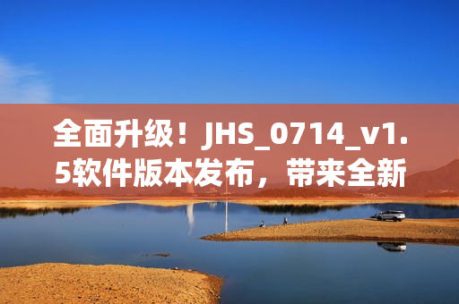 全面升級(jí)！JHS_0714_v1.5軟件版本發(fā)布，帶來全新用戶體驗(yàn)