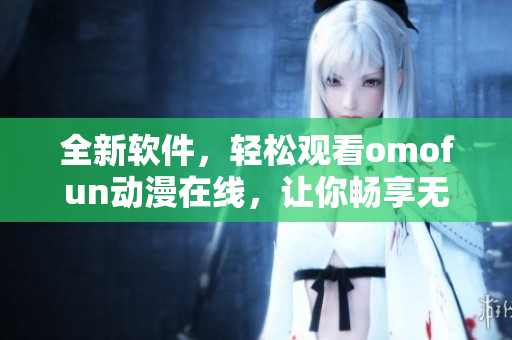 全新軟件，輕松觀看omofun動漫在線，讓你暢享無限娛樂