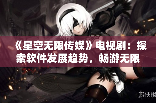 《星空無限傳媒》電視劇：探索軟件發(fā)展趨勢，暢游無限可能