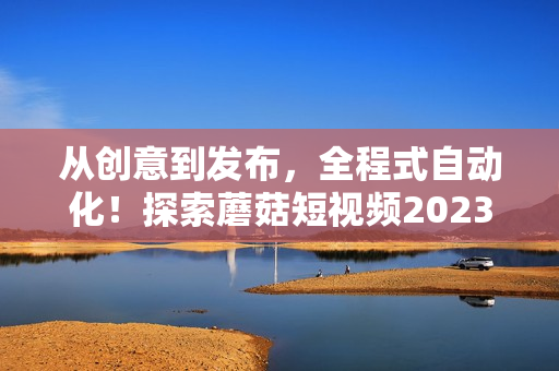 從創(chuàng)意到發(fā)布，全程式自動(dòng)化！探索蘑菇短視頻2023版革新！